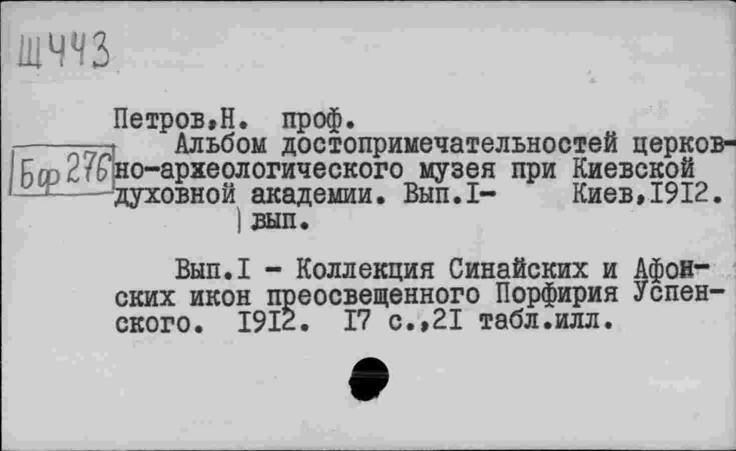 ﻿шччз
Петров,Н. проф.
----т—»	Альбом достопримечательностей церков-
Бгр2тоно-археологического музея при Киевской духовной академии. Вып.1- Киев,1912. ) вып.
Вып.1 - Коллекция Синайских и Афонских икон преосвещенного Порфирия Успенского. 1912. 17 с.,21 табл.илл.